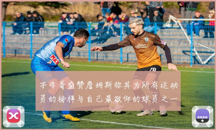 字母哥盛赞詹姆斯称其为所有运动员的榜样与自己最敬仰的球员之一