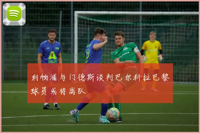 利物浦与门德斯谈判巴尔科拉巴黎球员或将离队
