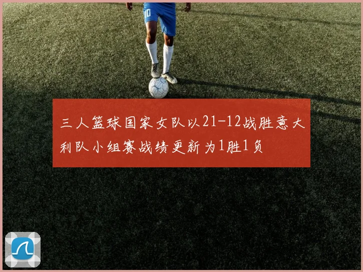三人篮球国家女队以21-12战胜意大利队小组赛战绩更新为1胜1负