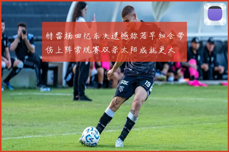 特雷杨回忆东决遗憾称若早知会带伤上阵常规赛双杀太阳成就更大
