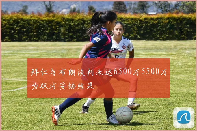 拜仁与布朗谈判未达6500万5500万为双方妥协结果