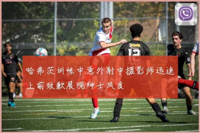 哈弗茨训练中意外射中摄影师迅速上前致歉展现绅士风度