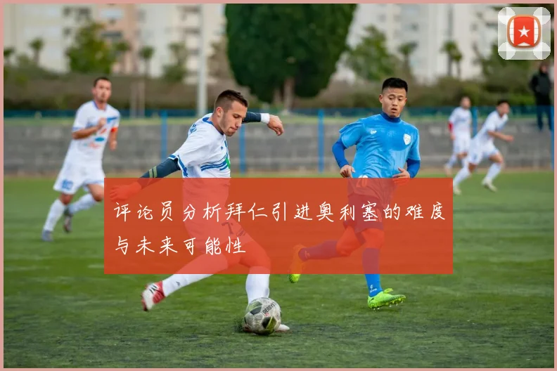评论员分析拜仁引进奥利塞的难度与未来可能性