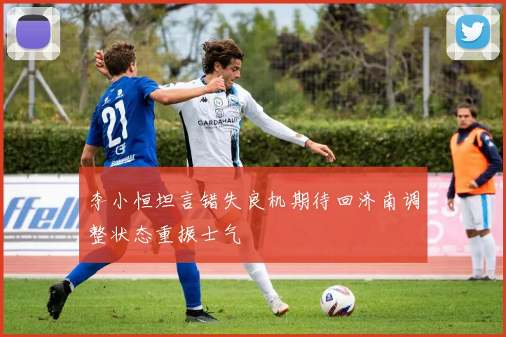 李小恒坦言错失良机期待回济南调整状态重振士气