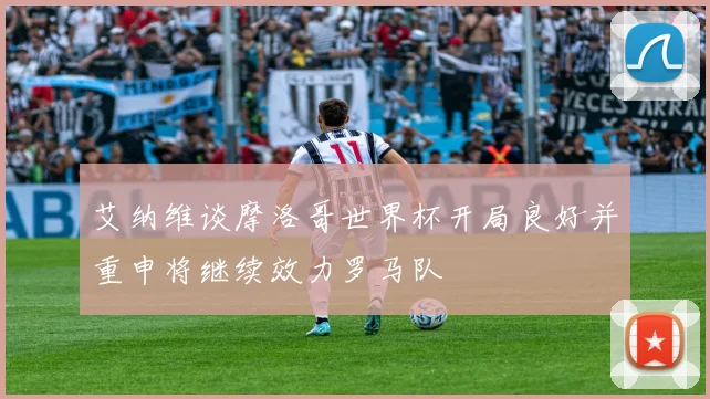 艾纳维谈摩洛哥世界杯开局良好并重申将继续效力罗马队