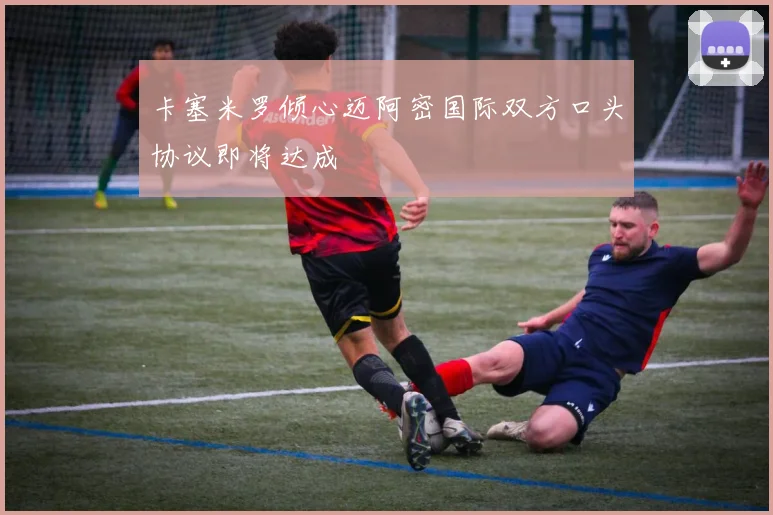 卡塞米罗倾心迈阿密国际双方口头协议即将达成