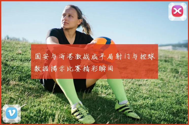国安与海港激战成平局射门与控球数据揭示比赛精彩瞬间