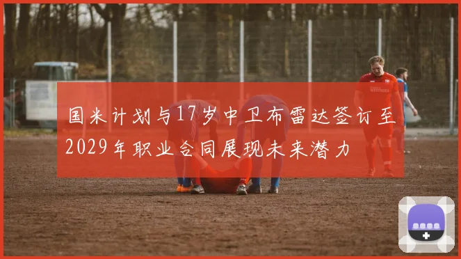 国米计划与17岁中卫布雷达签订至2029年职业合同展现未来潜力