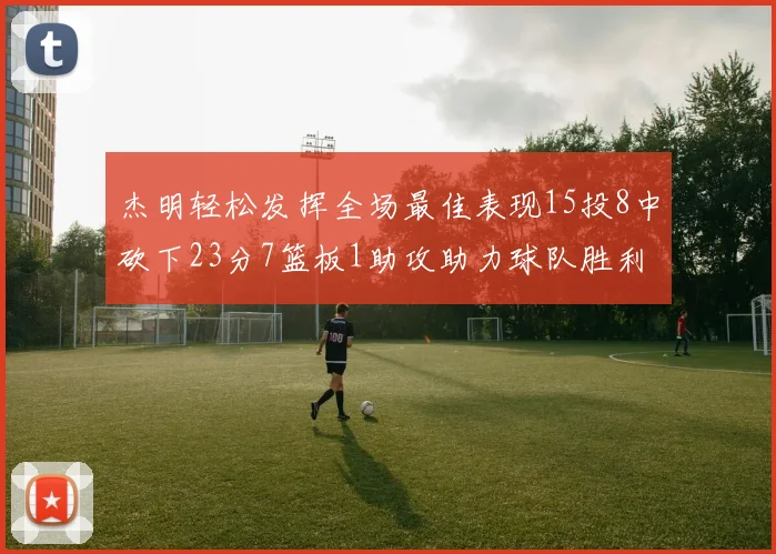 杰明轻松发挥全场最佳表现15投8中砍下23分7篮板1助攻助力球队胜利
