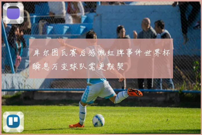 库尔图瓦赛后感慨红牌事件世界杯瞬息万变球队需更默契