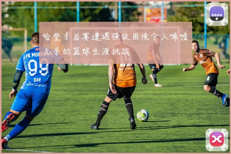 哈登季后赛遭遇强敌困境令人唏嘘无奈的篮球生涯挑战